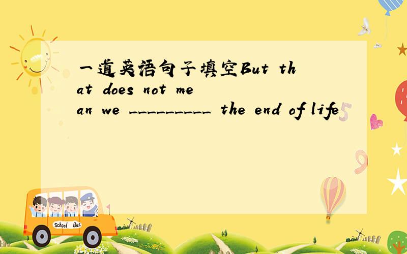 一道英语句子填空But that does not mean we _________ the end of life