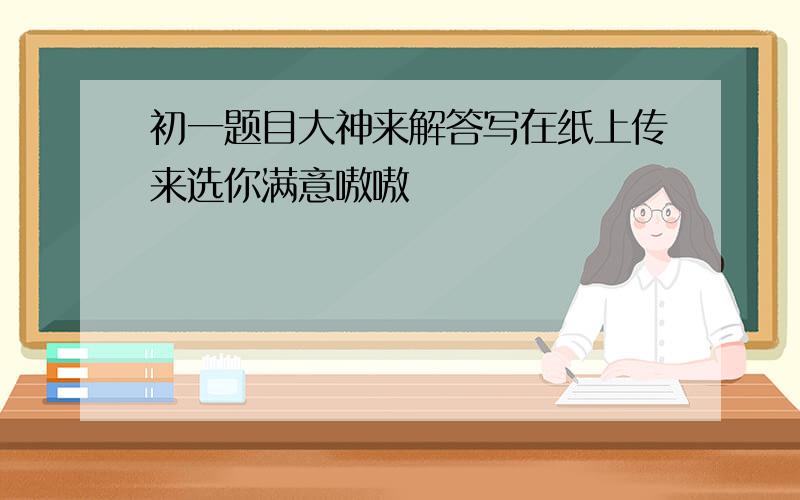 初一题目大神来解答写在纸上传来选你满意嗷嗷