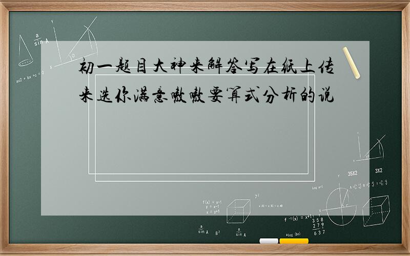 初一题目大神来解答写在纸上传来选你满意嗷嗷要算式分析的说