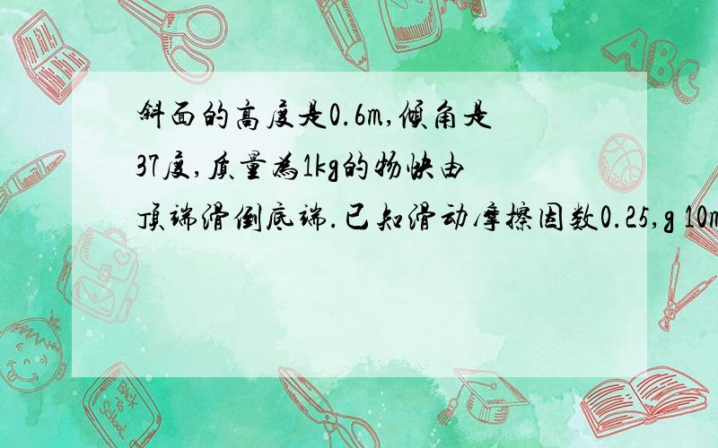 斜面的高度是0.6m,倾角是37度,质量为1kg的物快由顶端滑倒底端.已知滑动摩擦因数0.25,g 10m/s^2