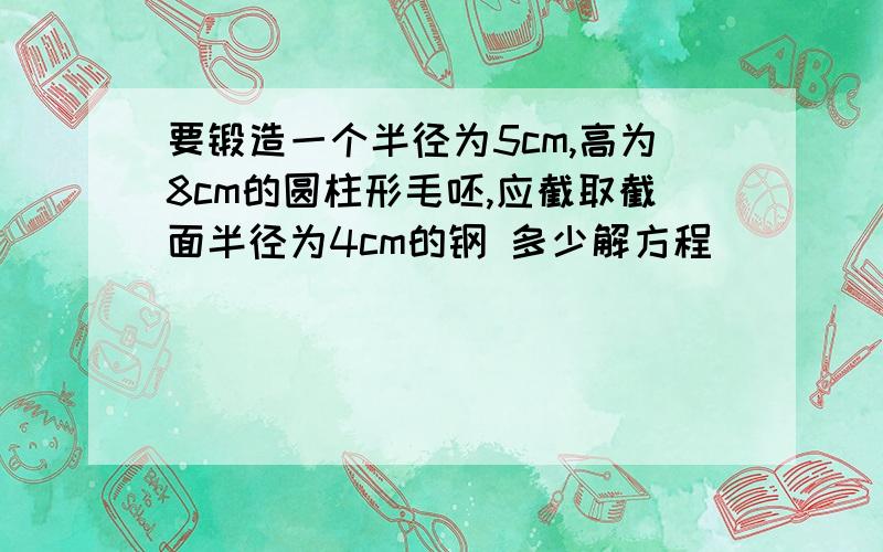 要锻造一个半径为5cm,高为8cm的圆柱形毛呸,应截取截面半径为4cm的钢 多少解方程