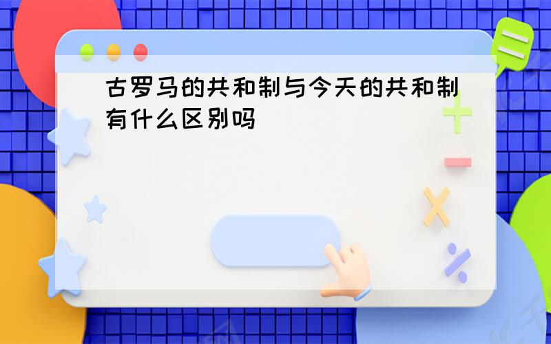 古罗马的共和制与今天的共和制有什么区别吗