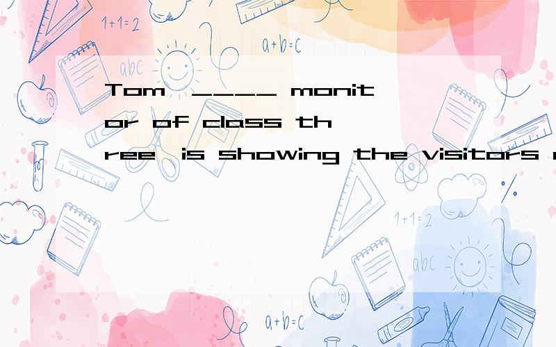 Tom,____ monitor of class three,is showing the visitors arou