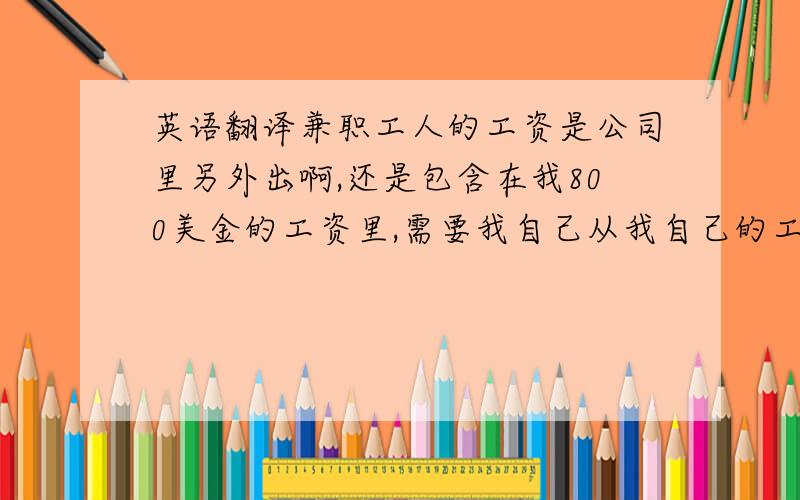 英语翻译兼职工人的工资是公司里另外出啊,还是包含在我800美金的工资里,需要我自己从我自己的工资里拿钱给工人支付工资吗?