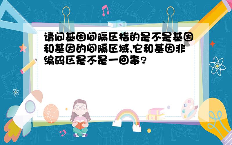 请问基因间隔区指的是不是基因和基因的间隔区域,它和基因非编码区是不是一回事?