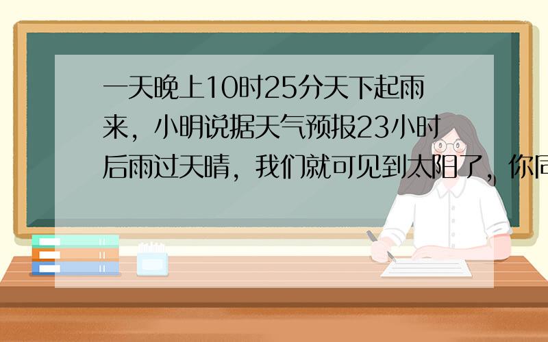 一天晚上10时25分天下起雨来，小明说据天气预报23小时后雨过天晴，我们就可见到太阳了，你同意小明的说法吗？为什么？