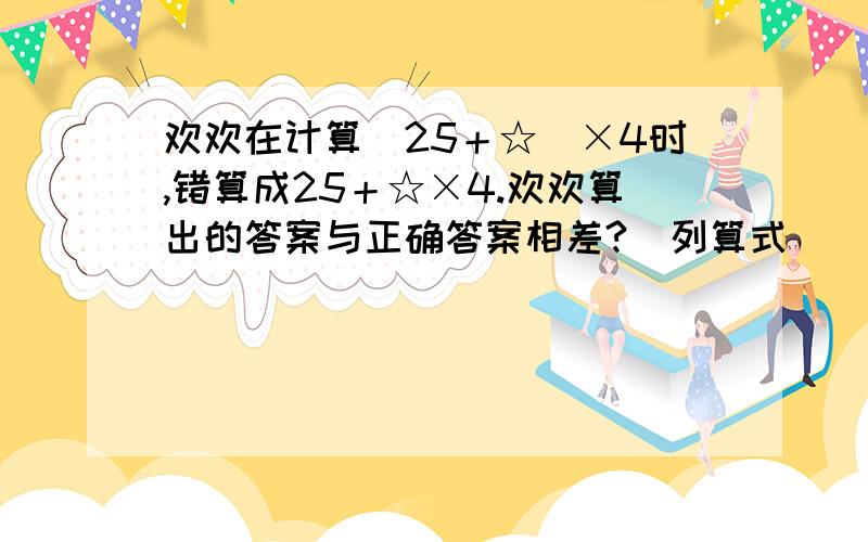 欢欢在计算（25＋☆）×4时,错算成25＋☆×4.欢欢算出的答案与正确答案相差?（列算式