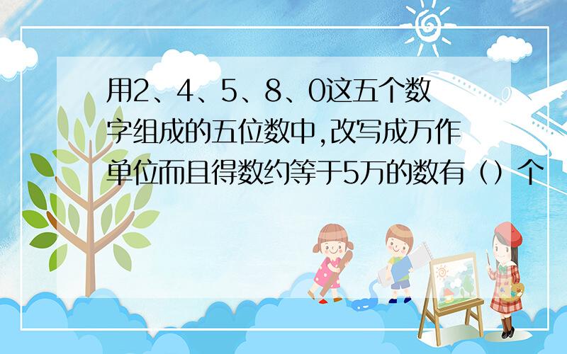 用2、4、5、8、0这五个数字组成的五位数中,改写成万作单位而且得数约等于5万的数有（）个