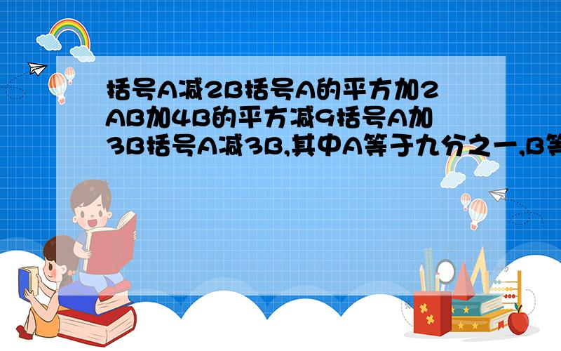 括号A减2B括号A的平方加2AB加4B的平方减9括号A加3B括号A减3B,其中A等于九分之一,B等于1