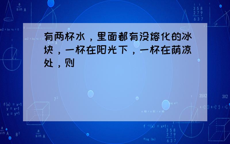 有两杯水，里面都有没熔化的冰块，一杯在阳光下，一杯在荫凉处，则（　　）