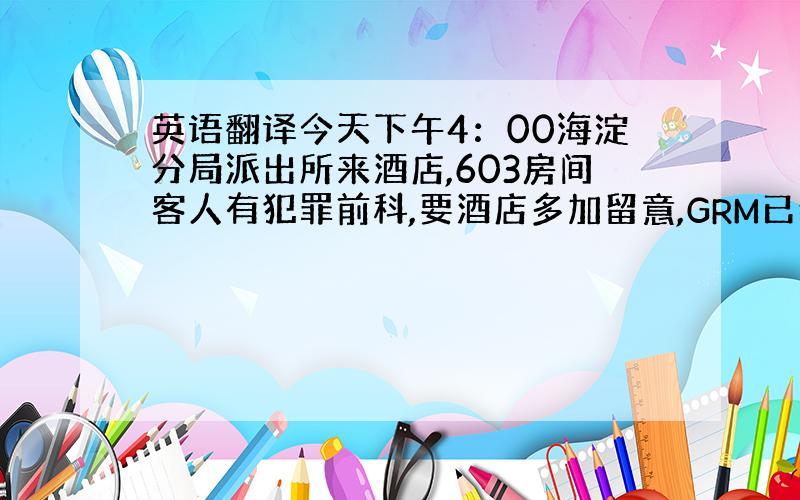 英语翻译今天下午4：00海淀分局派出所来酒店,603房间客人有犯罪前科,要酒店多加留意,GRM已经通知前台各位员工注意6