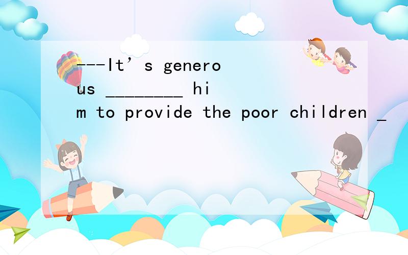 ---It’s generous ________ him to provide the poor children _