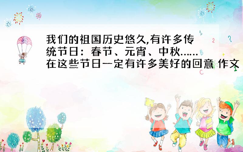 我们的祖国历史悠久,有许多传统节日：春节、元宵、中秋……在这些节日一定有许多美好的回意 作文 350以上