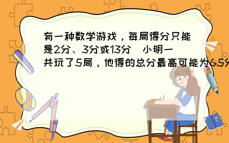 有一种数学游戏，每局得分只能是2分、3分或13分．小明一共玩了5局，他得的总分最高可能为65分，最低可能为10分，在10