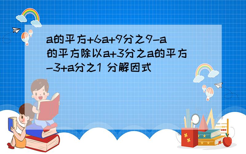 a的平方+6a+9分之9-a的平方除以a+3分之a的平方-3+a分之1 分解因式