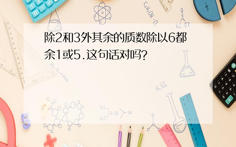 除2和3外其余的质数除以6都余1或5.这句话对吗?