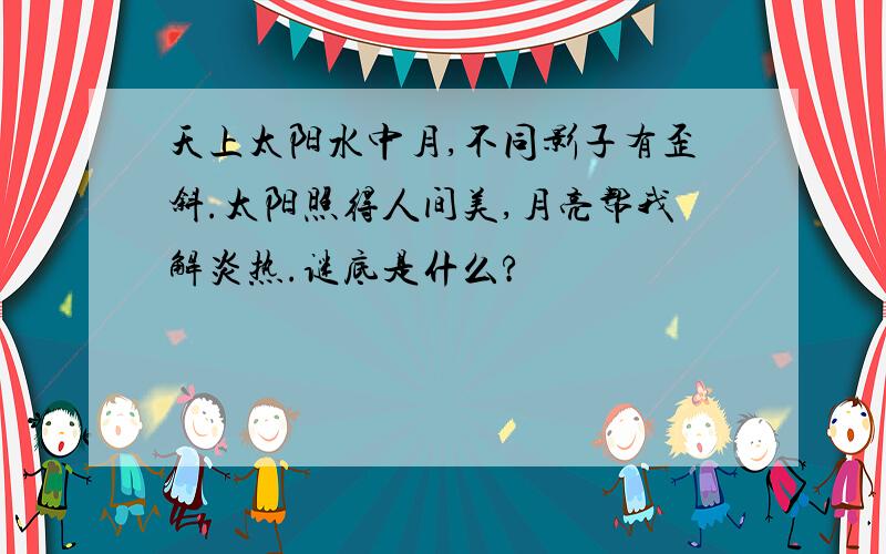 天上太阳水中月,不同影子有歪斜.太阳照得人间美,月亮帮我解炎热.谜底是什么?