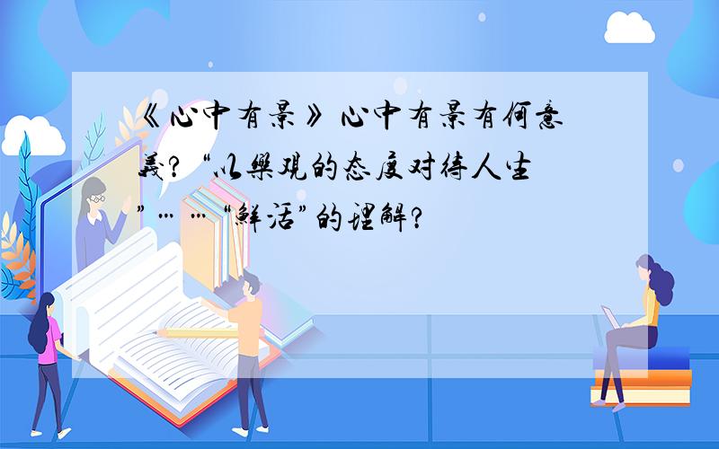 《心中有景》 心中有景有何意义? “以乐观的态度对待人生”……“鲜活”的理解?