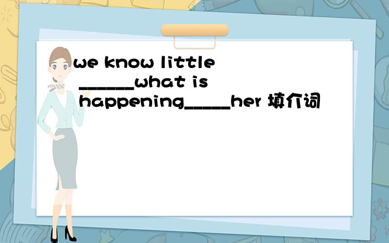 we know little ______what is happening_____her 填介词