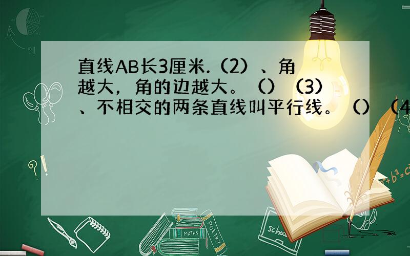 直线AB长3厘米.（2）、角越大，角的边越大。（）（3）、不相交的两条直线叫平行线。（）（4）、平行线间距离处处相等。（