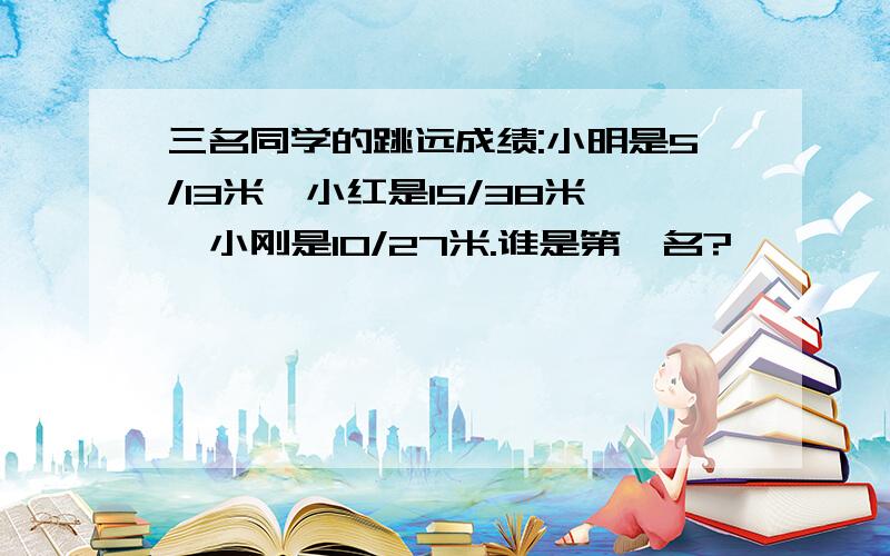 三名同学的跳远成绩:小明是5/13米,小红是15/38米,小刚是10/27米.谁是第一名?