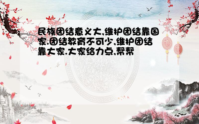 民族团结意义大,维护团结靠国家.团结教育不可少,维护团结靠大家.大家给力点,帮帮