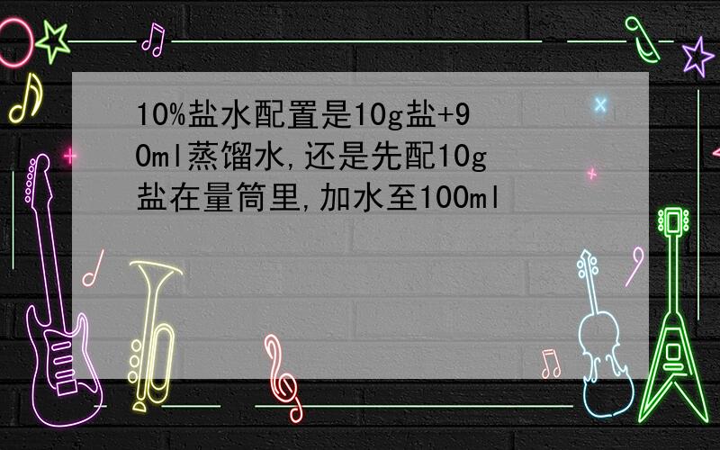 10%盐水配置是10g盐+90ml蒸馏水,还是先配10g盐在量筒里,加水至100ml