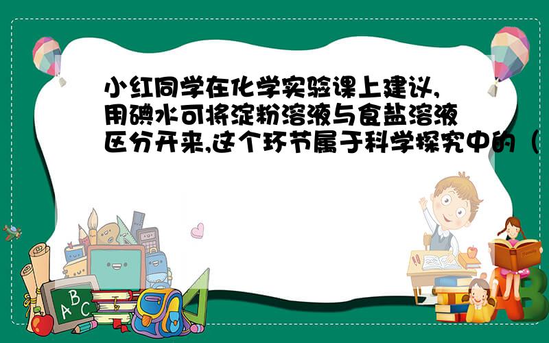 小红同学在化学实验课上建议,用碘水可将淀粉溶液与食盐溶液区分开来,这个环节属于科学探究中的（ ）