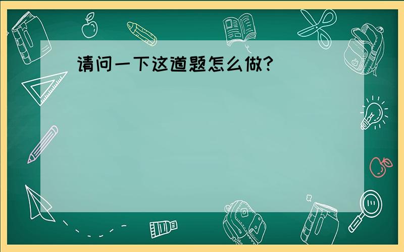 请问一下这道题怎么做?