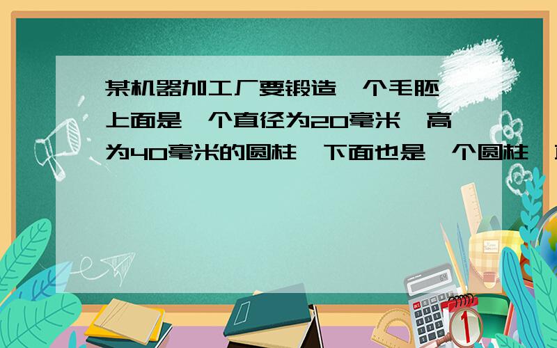 某机器加工厂要锻造一个毛胚,上面是一个直径为20毫米,高为40毫米的圆柱,下面也是一个圆柱,直径为60毫米