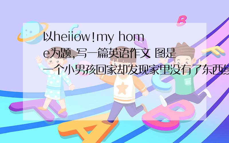 以heiiow!my home为题,写一篇英语作文 图是一个小男孩回家却发现家里没有了东西续写