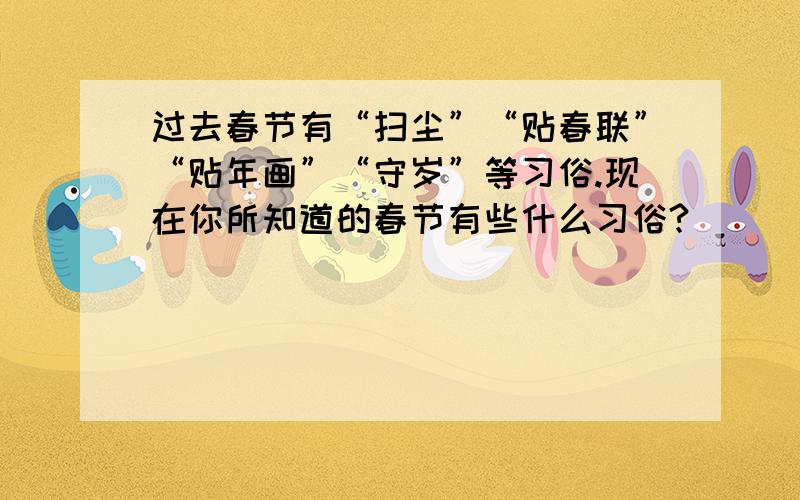 过去春节有“扫尘”“贴春联”“贴年画”“守岁”等习俗.现在你所知道的春节有些什么习俗?