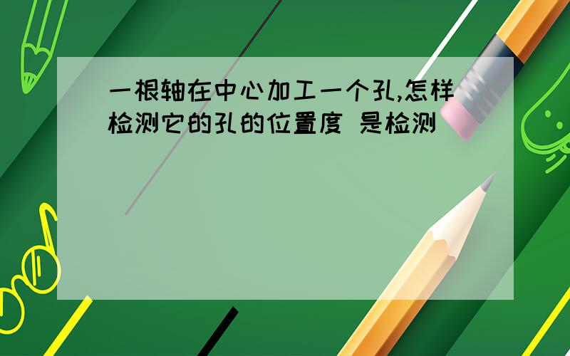 一根轴在中心加工一个孔,怎样检测它的孔的位置度 是检测