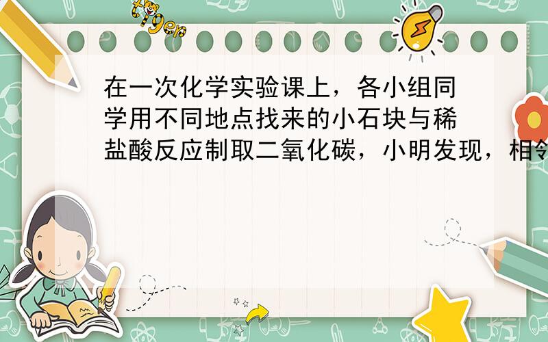 在一次化学实验课上，各小组同学用不同地点找来的小石块与稀盐酸反应制取二氧化碳，小明发现，相邻小组气体产生的速率比自己小组