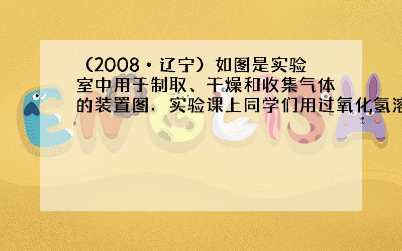 （2008•辽宁）如图是实验室中用于制取、干燥和收集气体的装置图．实验课上同学们用过氧化氢溶液与二氧化锰混合制取并收集氧