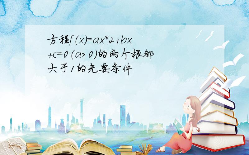 方程f（x）=ax*2+bx+c=0（a>0）的两个根都大于1的充要条件