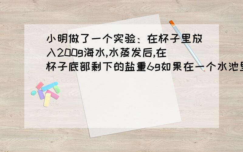 小明做了一个实验：在杯子里放入200g海水,水蒸发后,在杯子底部剩下的盐重6g如果在一个水池里放入80000吨