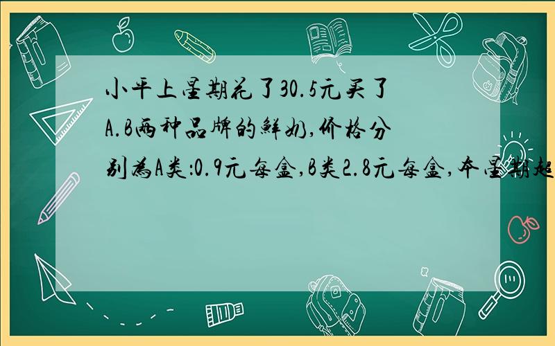 小平上星期花了30.5元买了A.B两种品牌的鲜奶,价格分别为A类：0.9元每盒,B类2.8元每盒,本星期超市有促销活动,