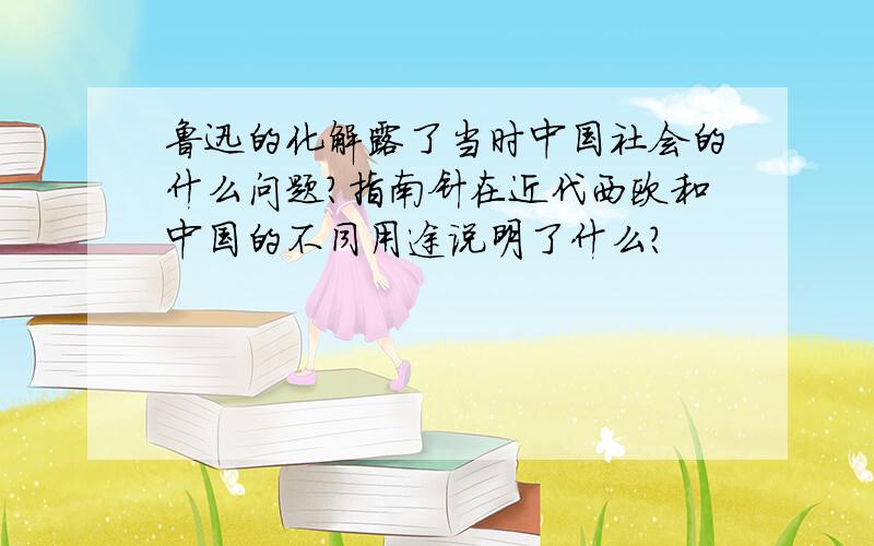 鲁迅的化解露了当时中国社会的什么问题?指南针在近代西欧和中国的不同用途说明了什么?