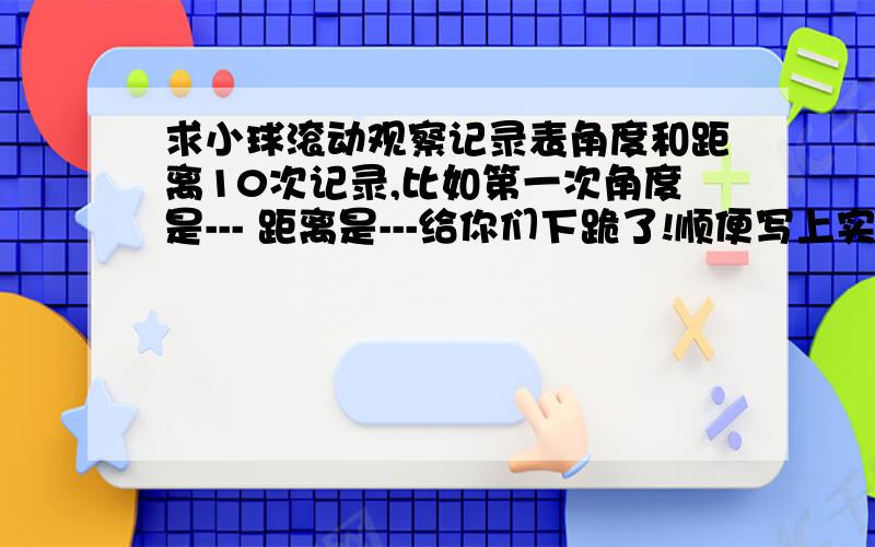 求小球滚动观察记录表角度和距离10次记录,比如第一次角度是--- 距离是---给你们下跪了!顺便写上实验结论,