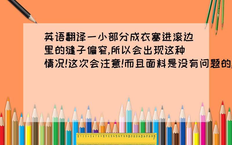 英语翻译一小部分成衣塞进滚边里的缝子偏窄,所以会出现这种情况!这次会注意!而且面料是没有问题的,都是经过客户确认后,才开