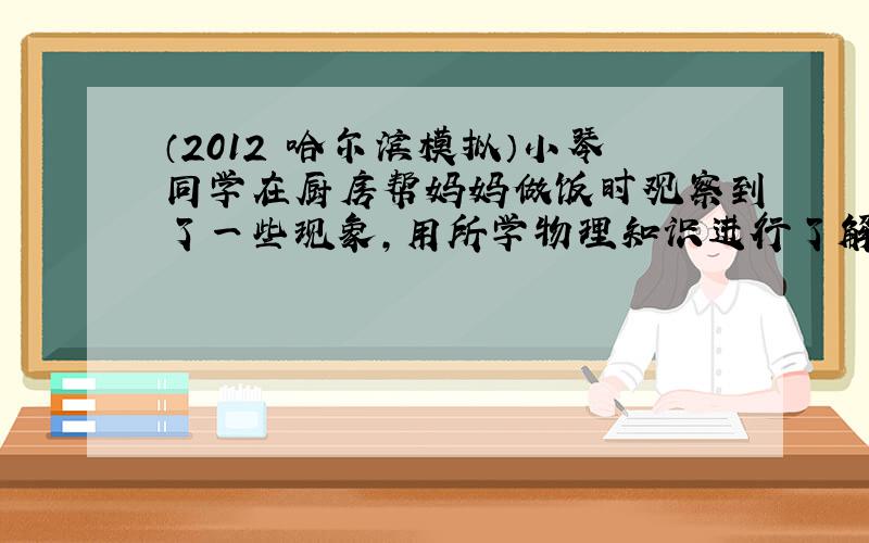 （2012•哈尔滨模拟）小琴同学在厨房帮妈妈做饭时观察到了一些现象，用所学物理知识进行了解释，其中解释正确的是（　　）