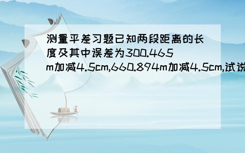 测量平差习题已知两段距离的长度及其中误差为300.465m加减4.5cm,660.894m加减4.5cm,试说明这两个长