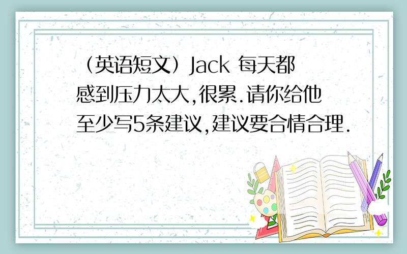 （英语短文）Jack 每天都感到压力太大,很累.请你给他至少写5条建议,建议要合情合理.