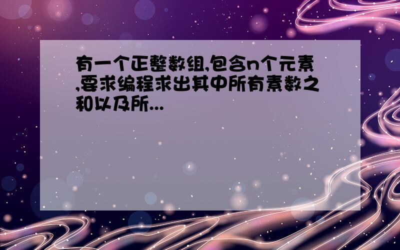 有一个正整数组,包含n个元素,要求编程求出其中所有素数之和以及所...