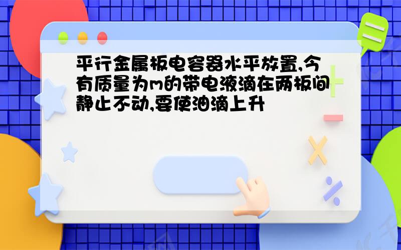 平行金属板电容器水平放置,今有质量为m的带电液滴在两板间静止不动,要使油滴上升