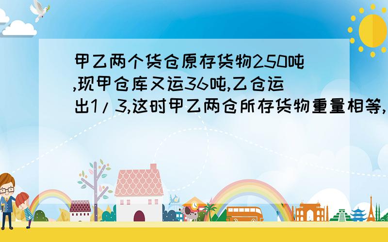 甲乙两个货仓原存货物250吨,现甲仓库又运36吨,乙仓运出1/3,这时甲乙两仓所存货物重量相等,甲仓原多少吨