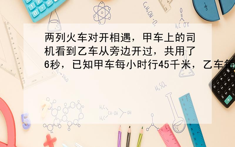 两列火车对开相遇，甲车上的司机看到乙车从旁边开过，共用了6秒，已知甲车每小时行45千米，乙车每小时行36千米，乙车长__