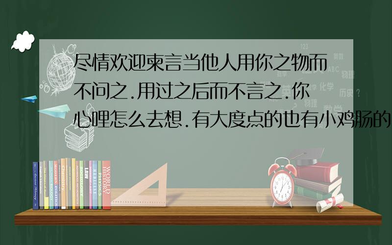 尽情欢迎柬言当他人用你之物而不问之.用过之后而不言之.你心哩怎么去想.有大度点的也有小鸡肠的.我是二者皆有.而不会言之.