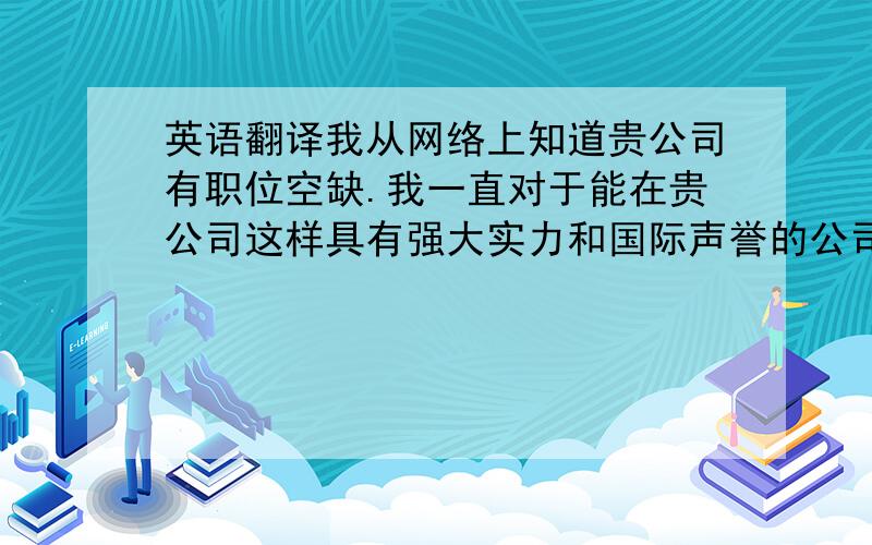 英语翻译我从网络上知道贵公司有职位空缺.我一直对于能在贵公司这样具有强大实力和国际声誉的公司工作十分向往,所以我冒昧的询